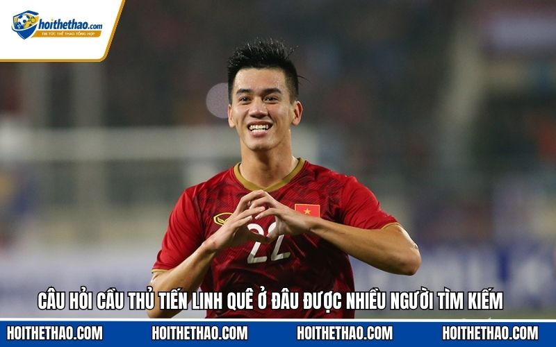 Câu hỏi cầu thủ Tiến Linh quê ở đâu được nhiều người tìm kiếm