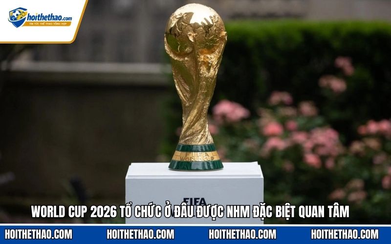 World Cup 2026 tổ chức ở đâu được NHM đặc biệt quan tâm